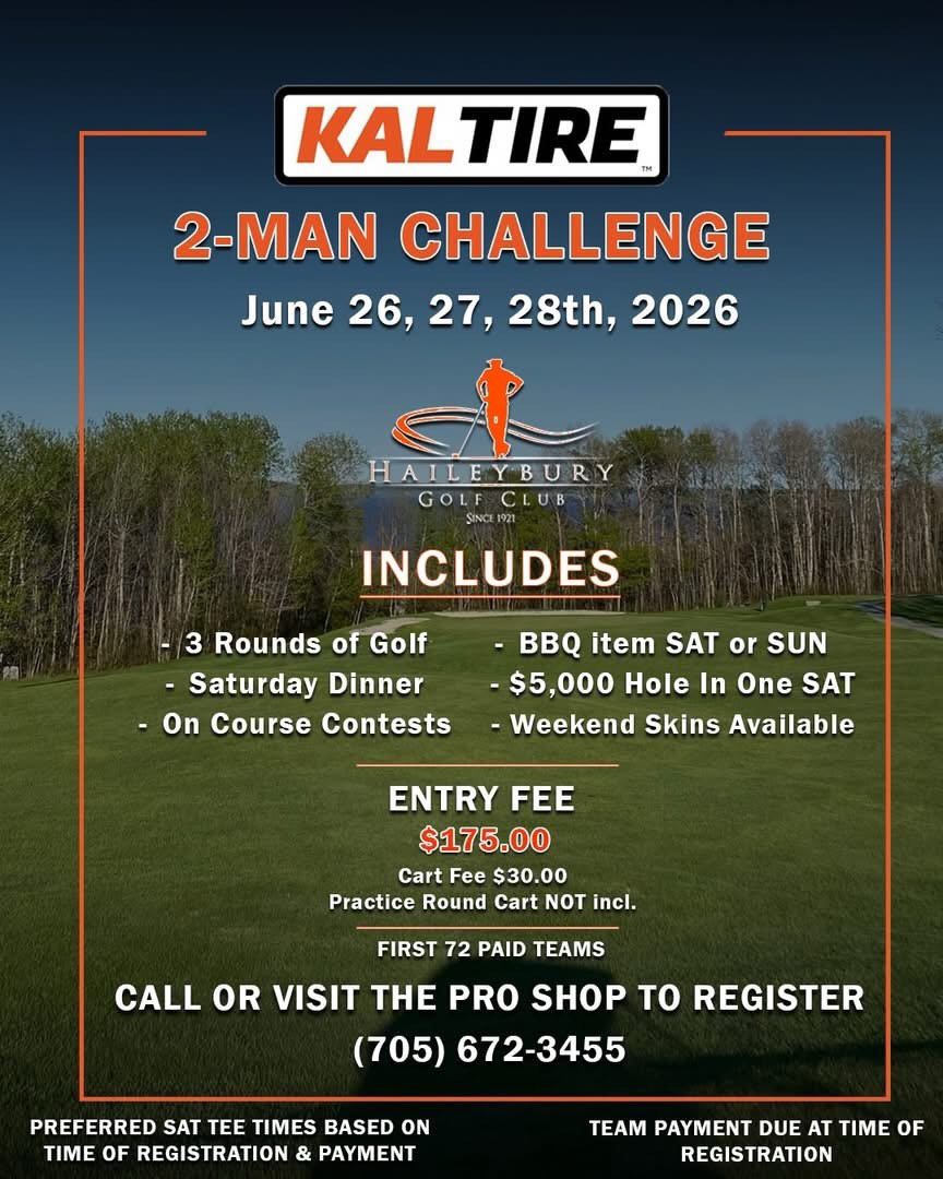 **2026 KAL TIRE 2-MAN**
The Haileybury Golf Club is excited to announce that registration is NOW OPEN for our 2026 Kal Tire 2-Man Challenge taking place June 26, 27, 28th!
Registration includes;
- 9 Hole Practice round
- 36 Holes Medal Play
- Saturday Night Dinner
- On Course Contests
- BBQ Item SAT or SUN
- $5,000 Hole In One Prize on Saturday
- Flighted Prizing
- Weekend Skins Available
Don’t miss out on one of the best weekends of the summer and secure your spot by calling or visiting the Pro Shop today!
(705) 672-3455
Questions? Taylor@haileyburygolfclub.com
**Please note that preferred tee times will be based on time of registration & payment**